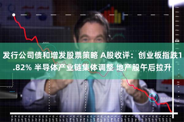 发行公司债和增发股票策略 A股收评：创业板指跌1.82% 半导体产业链集体调整 地产股午后拉升