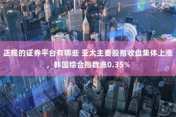 正规的证券平台有哪些 亚太主要股指收盘集体上涨，韩国综合指数涨0.35%