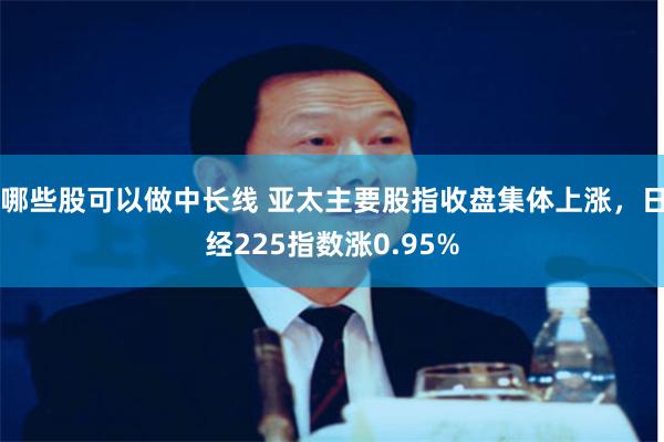 哪些股可以做中长线 亚太主要股指收盘集体上涨，日经225指数涨0.95%