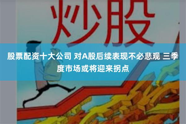 股票配资十大公司 对A股后续表现不必悲观 三季度市场或将迎来拐点