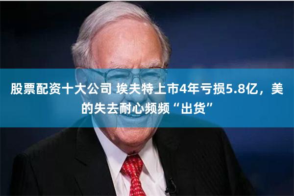 股票配资十大公司 埃夫特上市4年亏损5.8亿，美的失去耐心频频“出货”