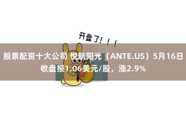 股票配资十大公司 悦航阳光（ANTE.US）5月16日收盘报1.06美元/股，涨2.9%