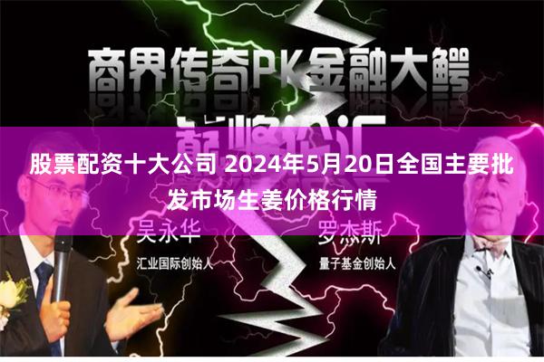 股票配资十大公司 2024年5月20日全国主要批发市场生姜价格行情