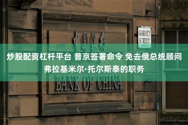 炒股配资杠杆平台 普京签署命令 免去俄总统顾问弗拉基米尔·托尔斯泰的职务