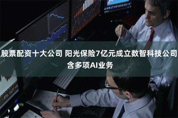 股票配资十大公司 阳光保险7亿元成立数智科技公司 含多项