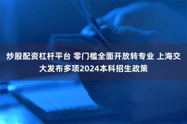 炒股配资杠杆平台 零门槛全面开放转专业 上海交大发布多项2024本科招生政策