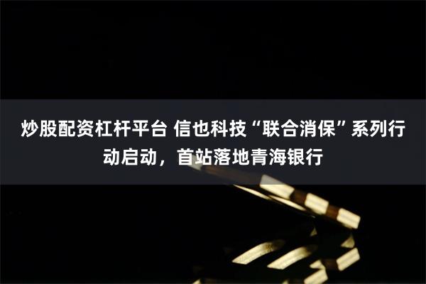 炒股配资杠杆平台 信也科技“联合消保”系列行动启动，首站落地青海银行