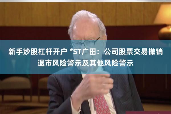 新手炒股杠杆开户 *ST广田：公司股票交易撤销退市风险警示及其他风险警示