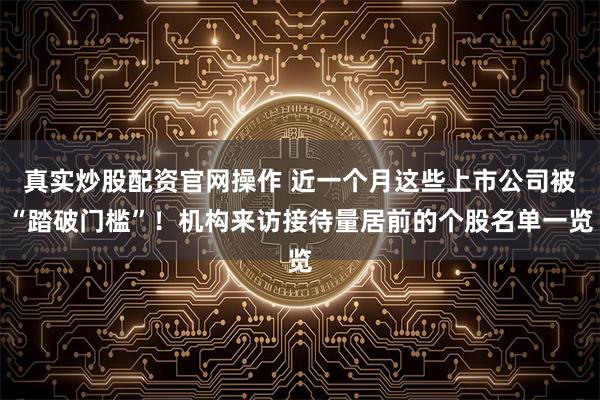 真实炒股配资官网操作 近一个月这些上市公司被“踏破门槛”！机构来访接待量居前的个股名单一览