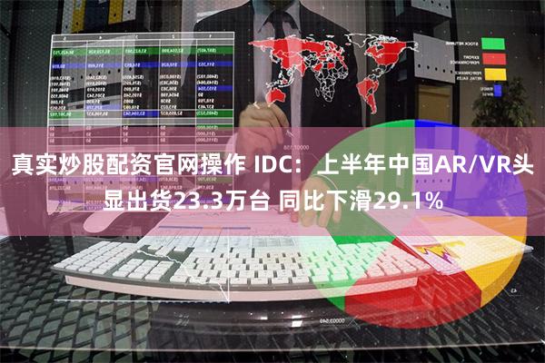 真实炒股配资官网操作 IDC：上半年中国AR/VR头显出